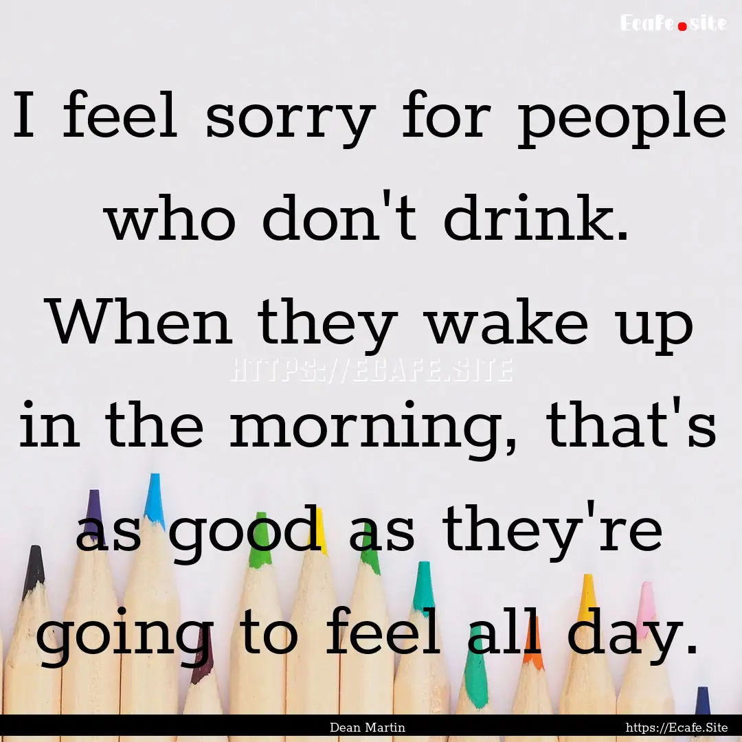 I feel sorry for people who don't drink..... : Quote by Dean Martin