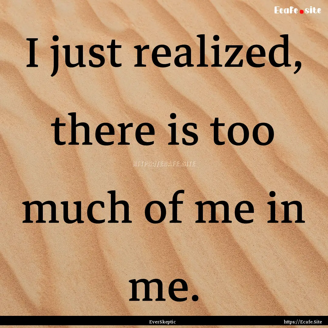 I just realized, there is too much of me.... : Quote by EverSkeptic