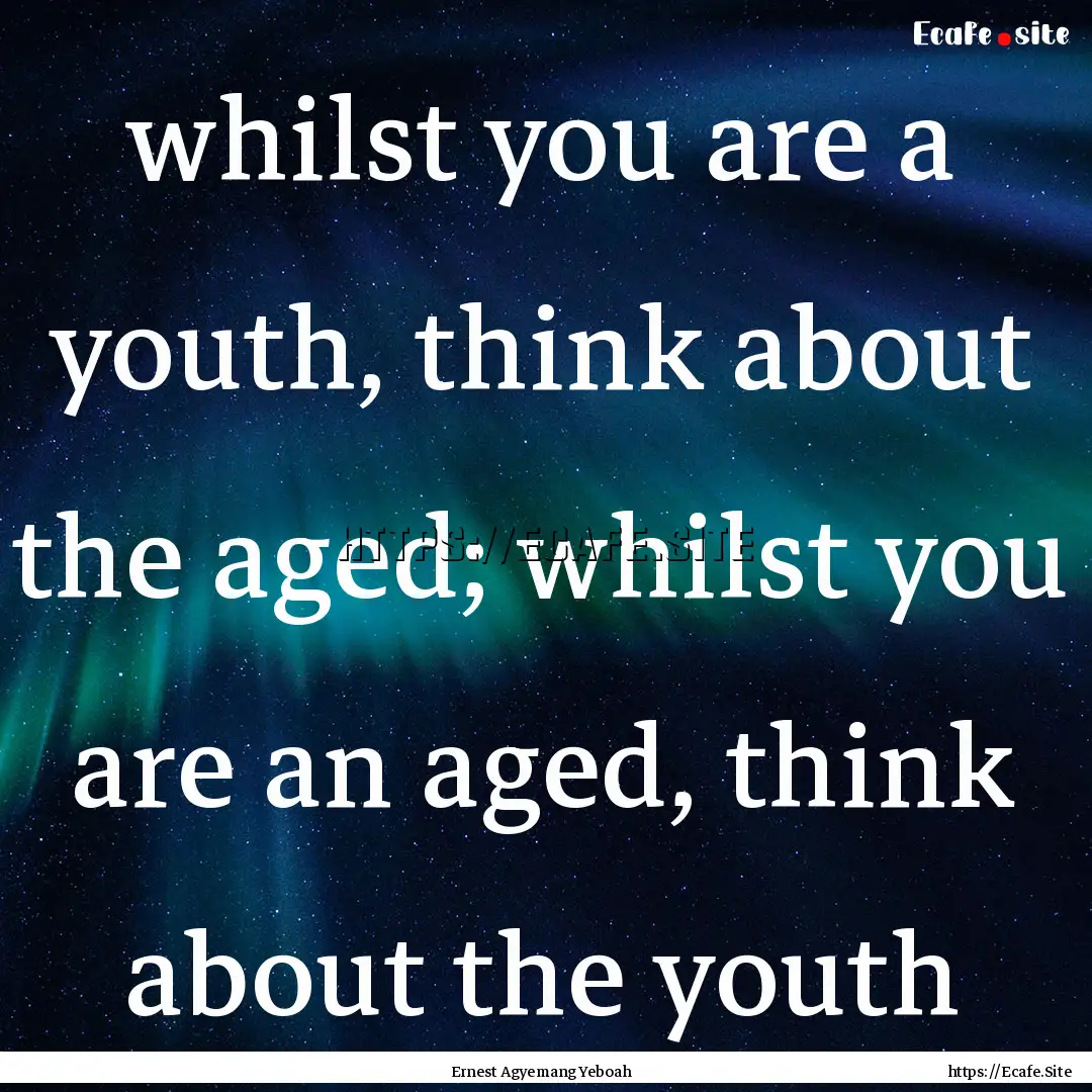 whilst you are a youth, think about the aged;.... : Quote by Ernest Agyemang Yeboah