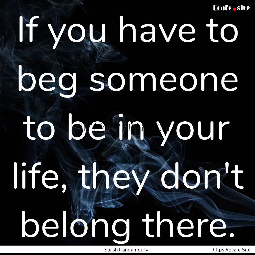 If you have to beg someone to be in your.... : Quote by Sujish Kandampully