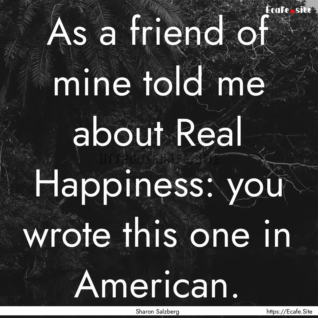 As a friend of mine told me about Real Happiness:.... : Quote by Sharon Salzberg