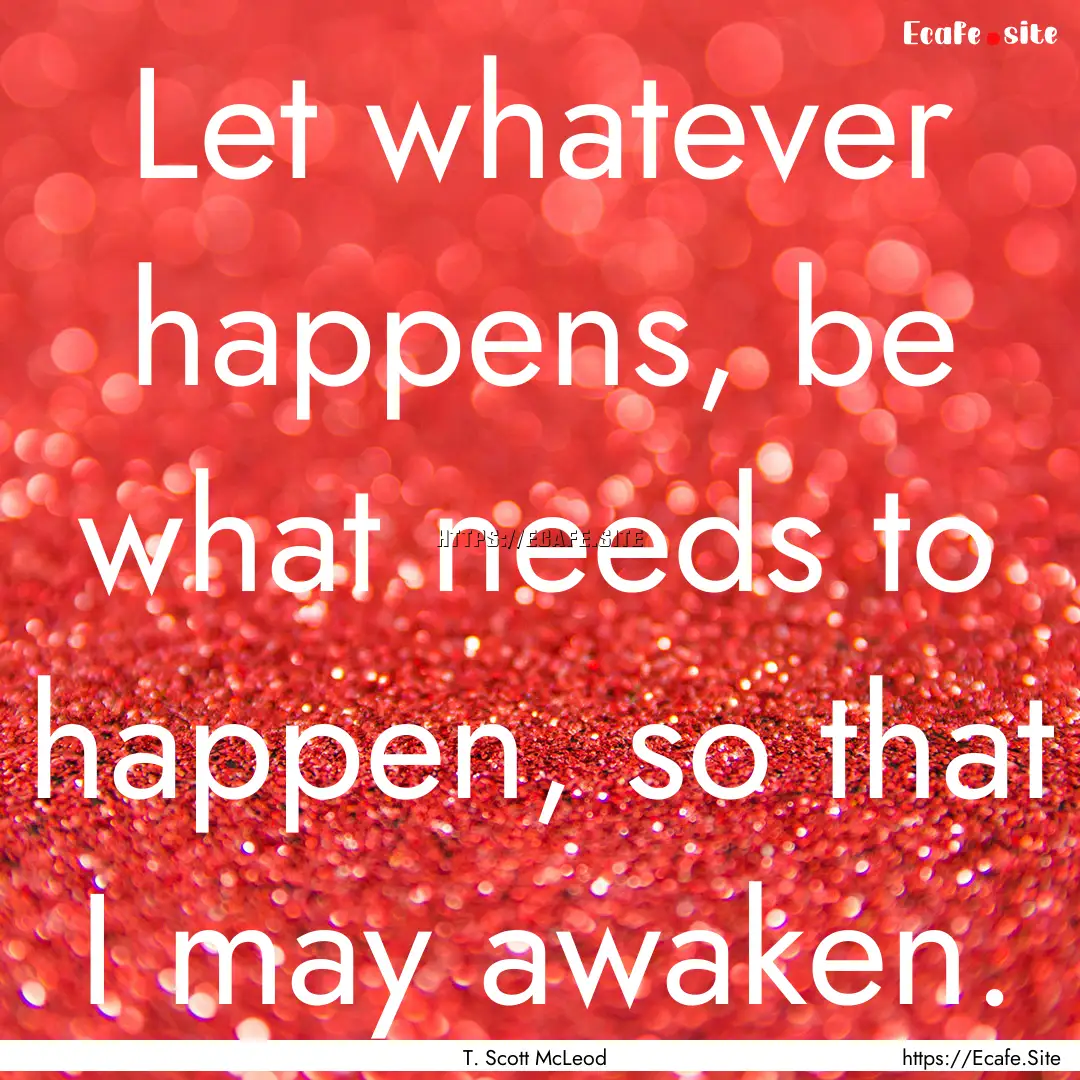 Let whatever happens, be what needs to happen,.... : Quote by T. Scott McLeod