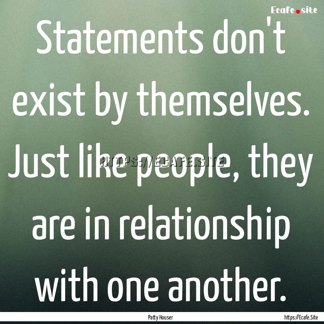 Statements don't exist by themselves. Just.... : Quote by Patty Houser