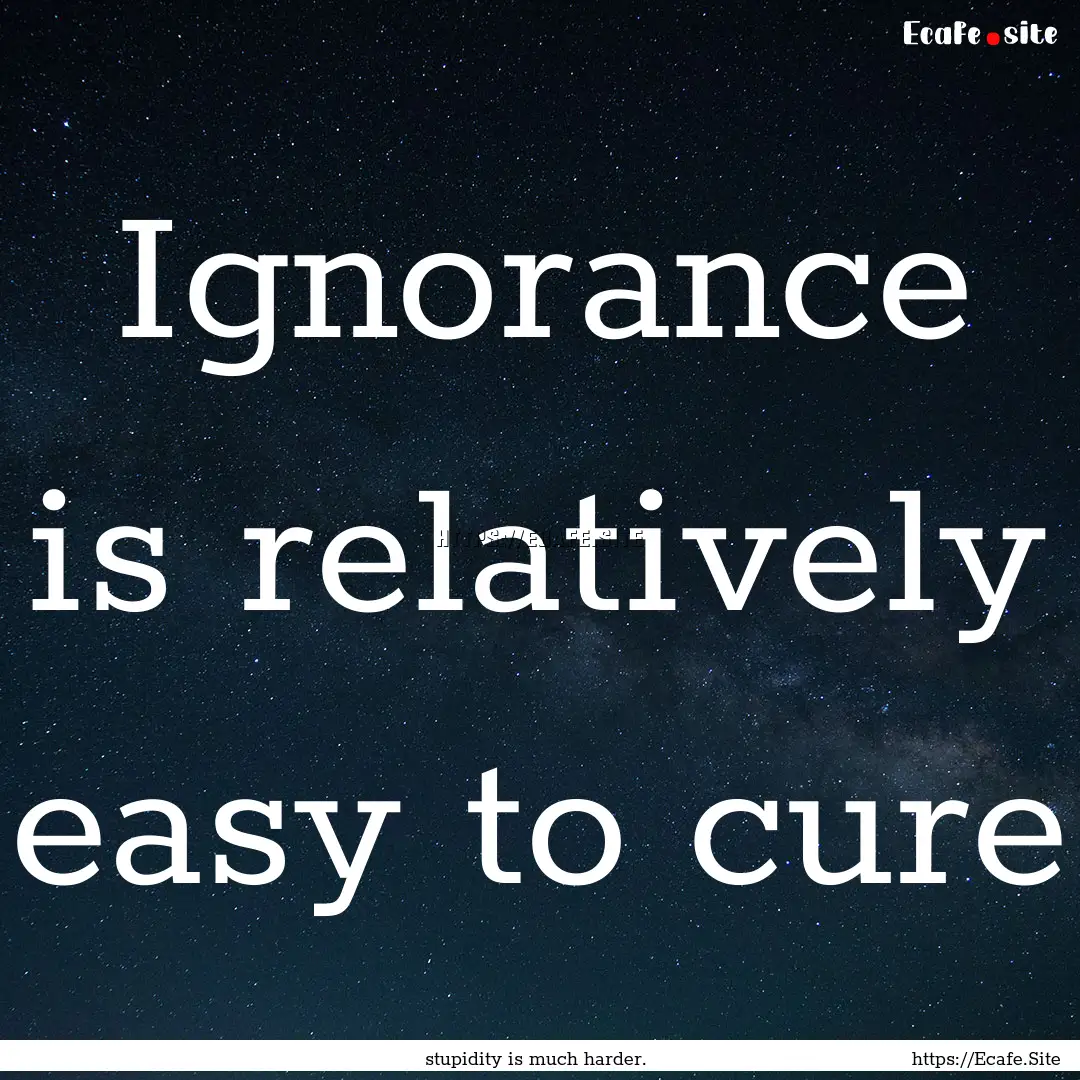 Ignorance is relatively easy to cure : Quote by stupidity is much harder.