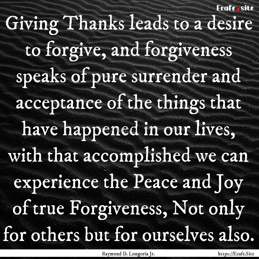 Giving Thanks leads to a desire to forgive,.... : Quote by Raymond D. Longoria Jr.