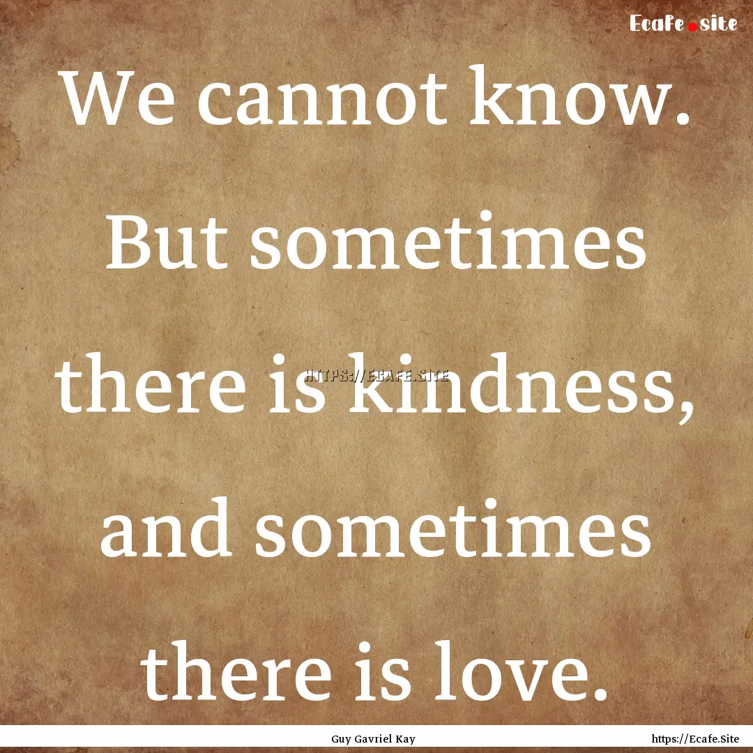 We cannot know. But sometimes there is kindness,.... : Quote by Guy Gavriel Kay