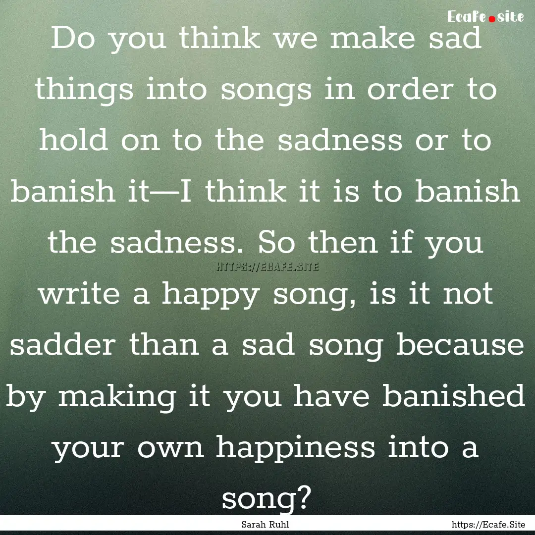 Do you think we make sad things into songs.... : Quote by Sarah Ruhl