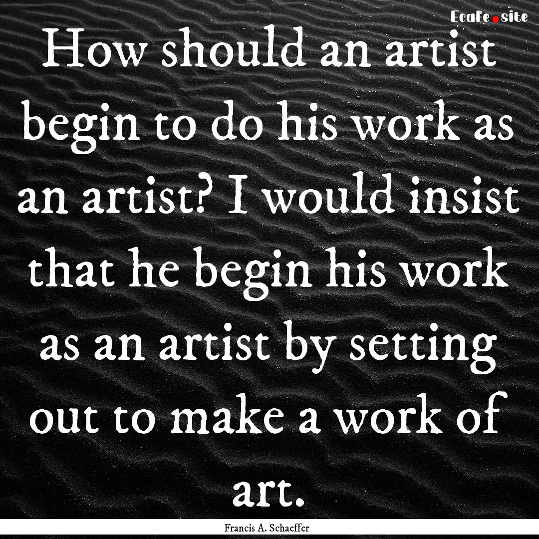 How should an artist begin to do his work.... : Quote by Francis A. Schaeffer