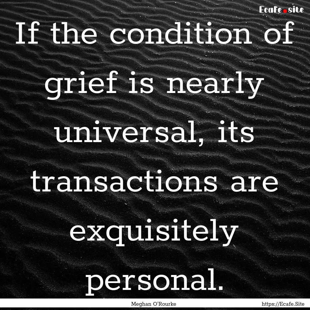 If the condition of grief is nearly universal,.... : Quote by Meghan O'Rourke