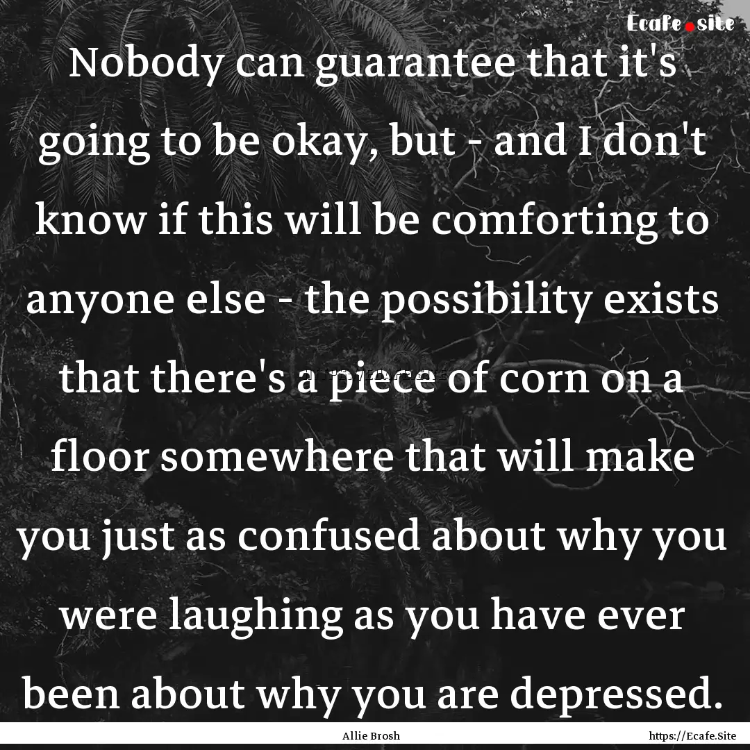 Nobody can guarantee that it's going to be.... : Quote by Allie Brosh