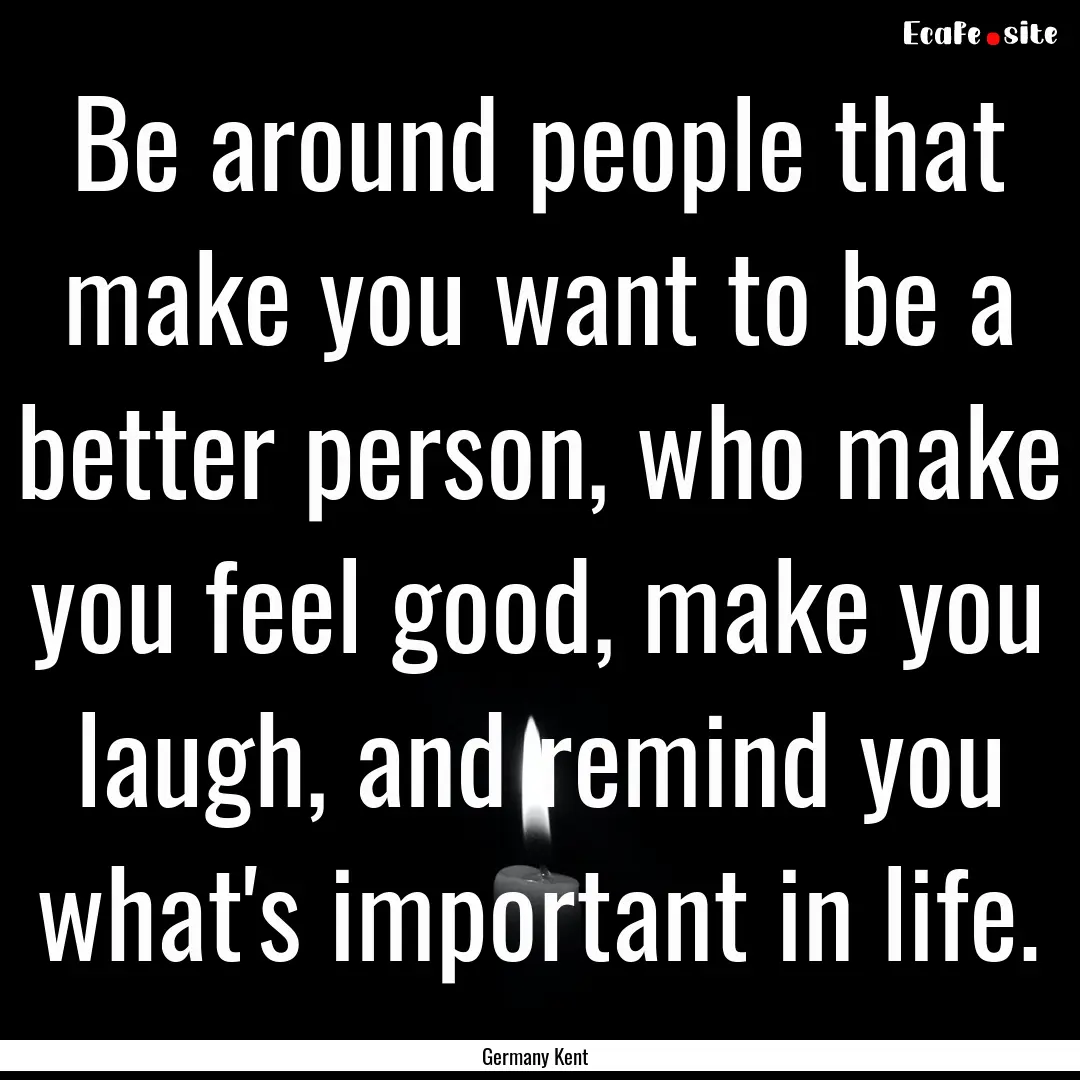 Be around people that make you want to be.... : Quote by Germany Kent