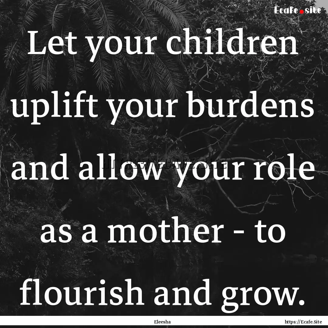 Let your children uplift your burdens and.... : Quote by Eleesha