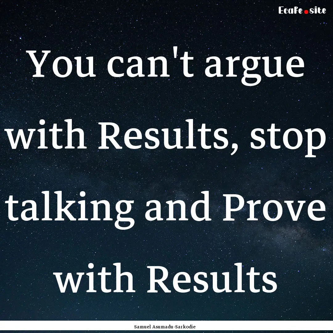 You can't argue with Results, stop talking.... : Quote by Samuel Asumadu-Sarkodie