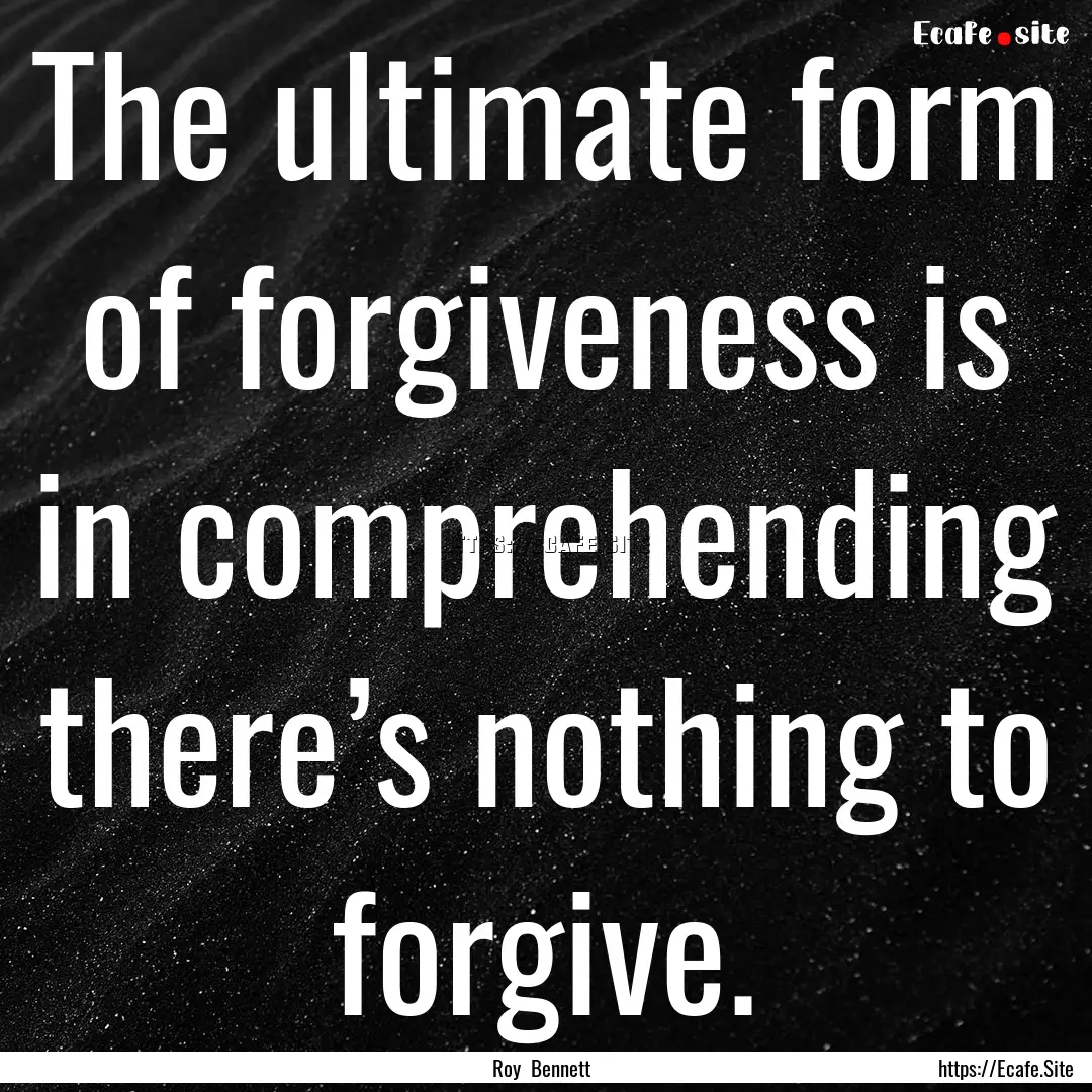 The ultimate form of forgiveness is in comprehending.... : Quote by Roy Bennett