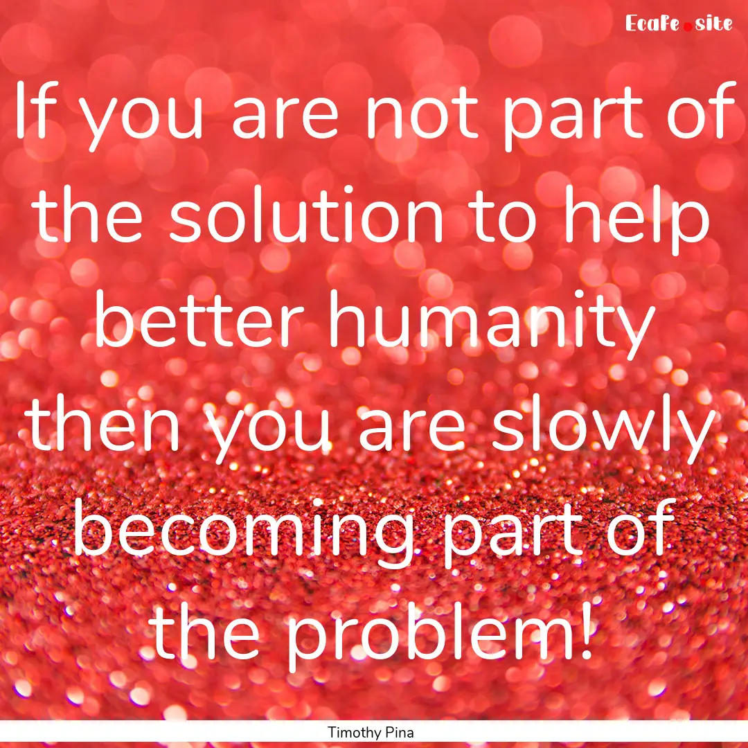 If you are not part of the solution to help.... : Quote by Timothy Pina