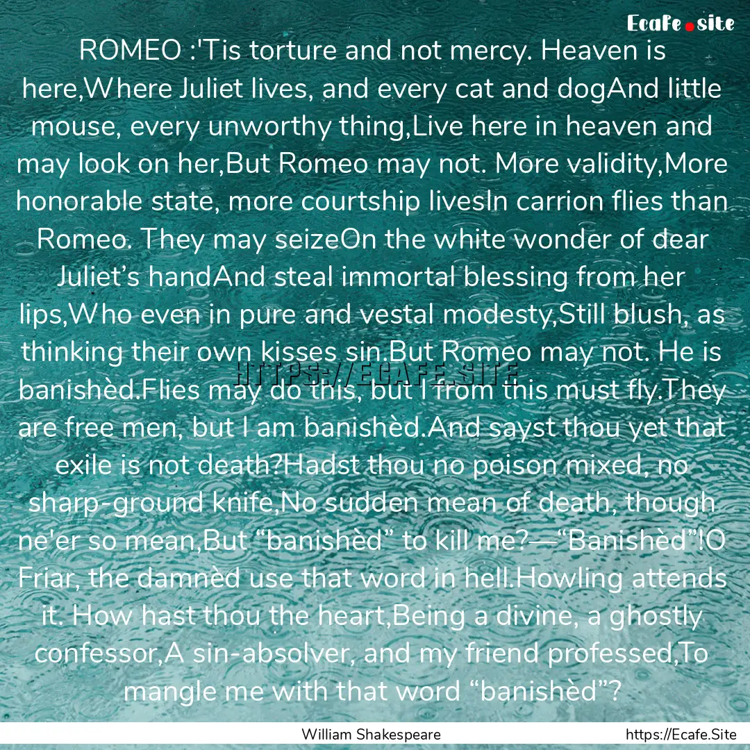 ROMEO :'Tis torture and not mercy. Heaven.... : Quote by William Shakespeare