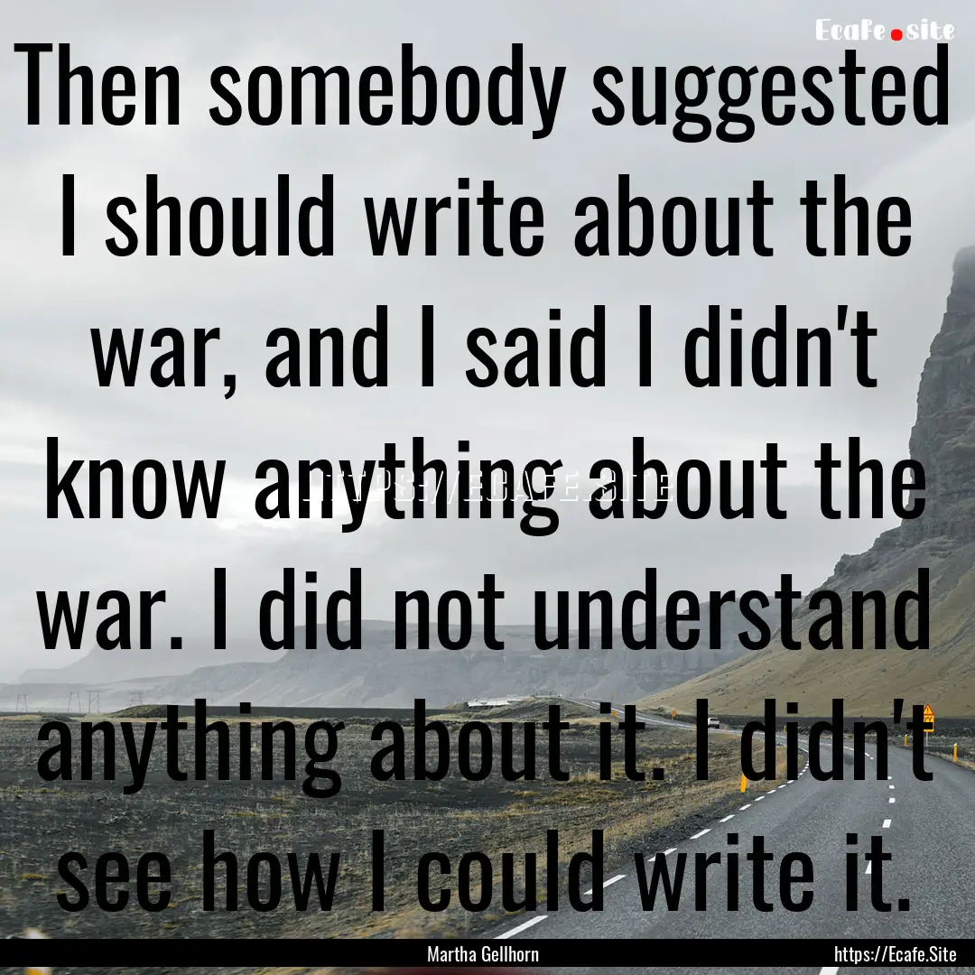 Then somebody suggested I should write about.... : Quote by Martha Gellhorn