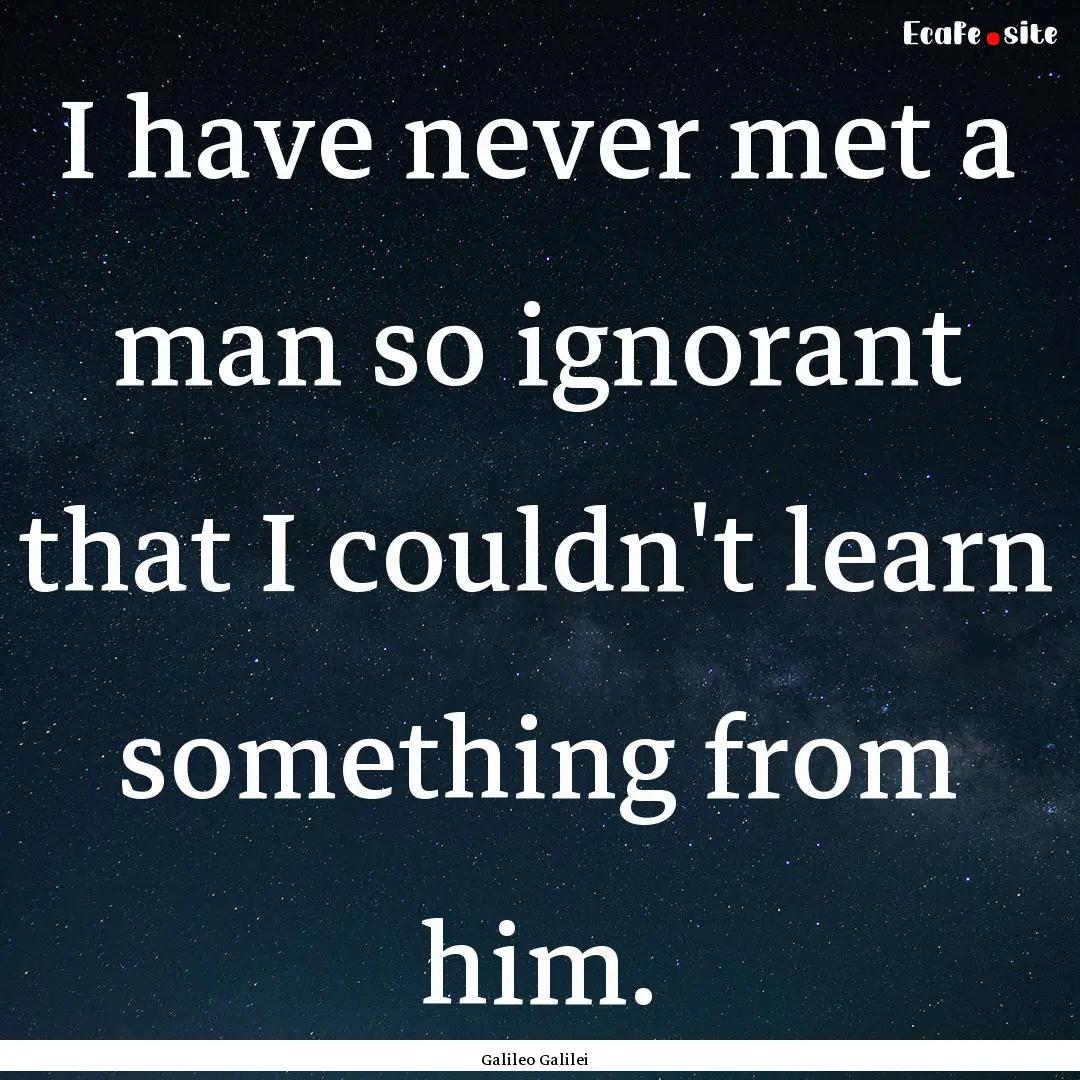 I have never met a man so ignorant that I.... : Quote by Galileo Galilei