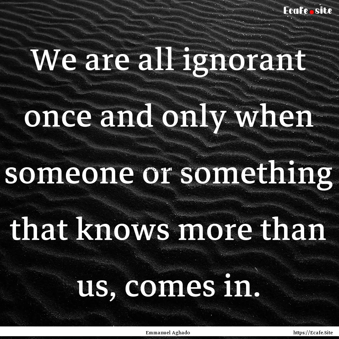 We are all ignorant once and only when someone.... : Quote by Emmanuel Aghado