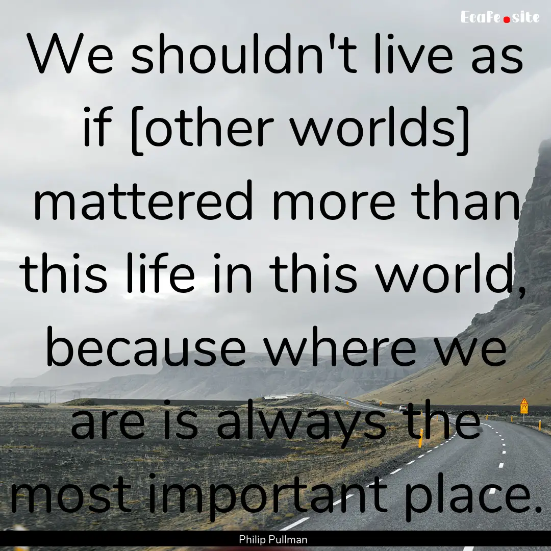 We shouldn't live as if [other worlds] mattered.... : Quote by Philip Pullman