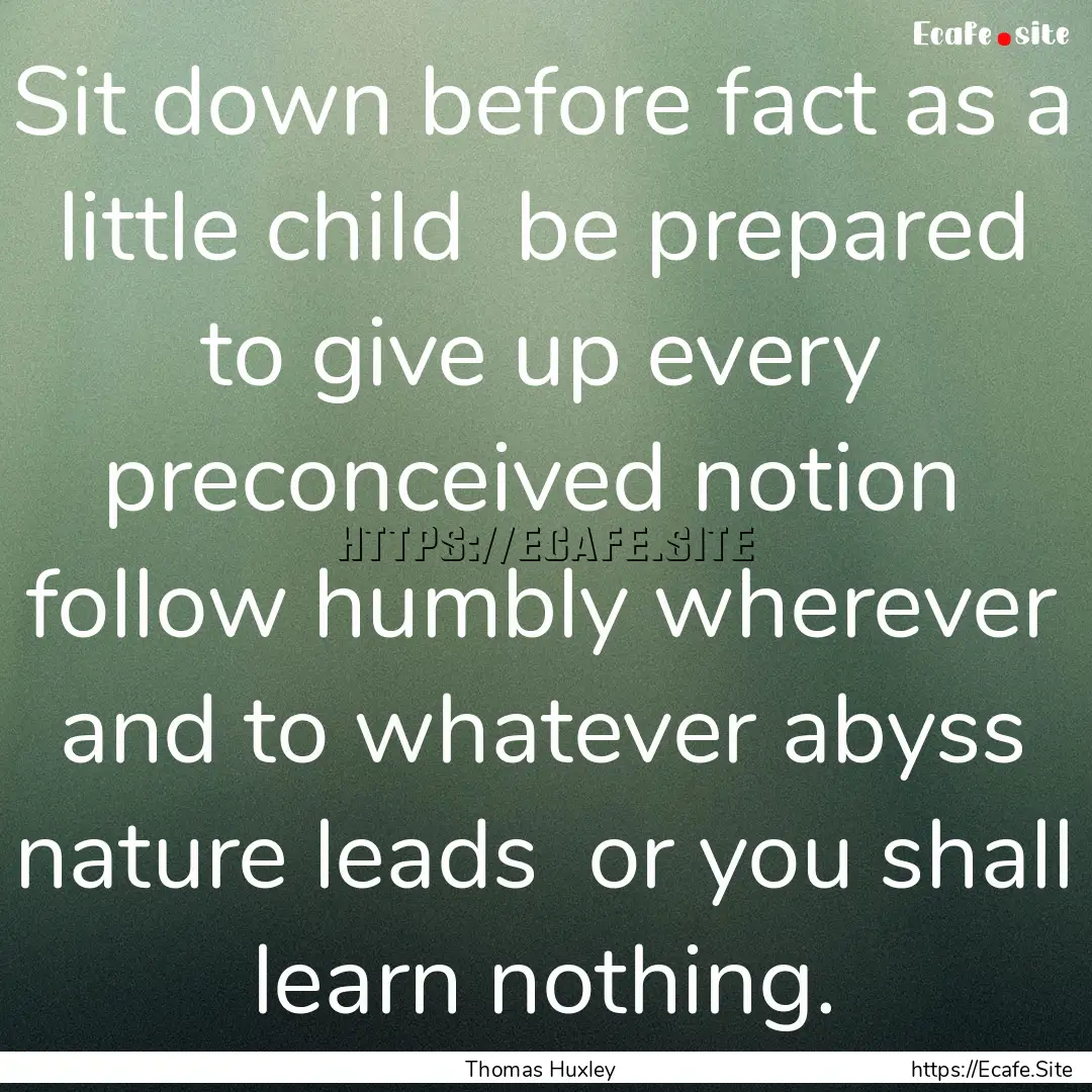 Sit down before fact as a little child be.... : Quote by Thomas Huxley