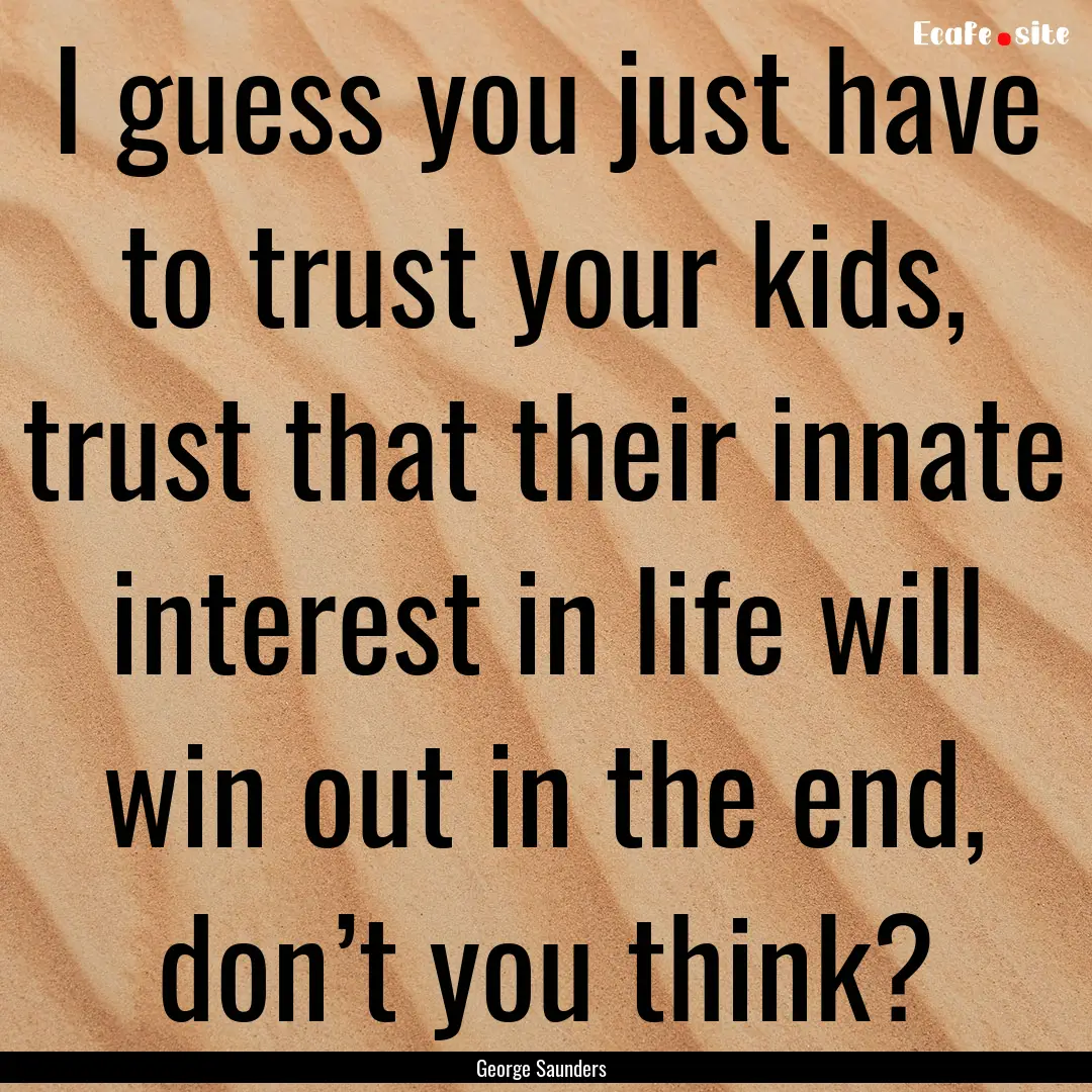 I guess you just have to trust your kids,.... : Quote by George Saunders