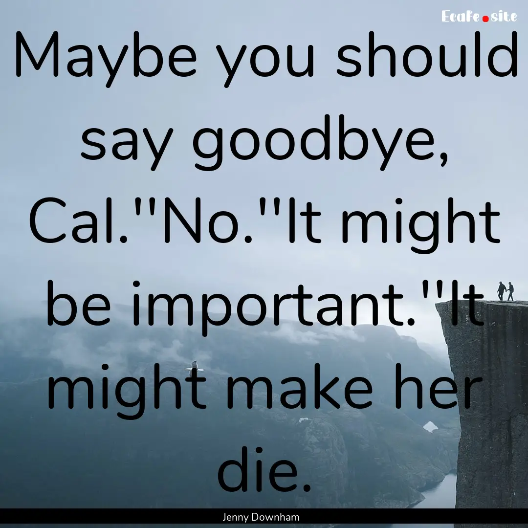 Maybe you should say goodbye, Cal.''No.''It.... : Quote by Jenny Downham