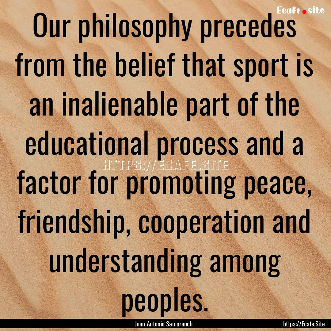 Our philosophy precedes from the belief that.... : Quote by Juan Antonio Samaranch