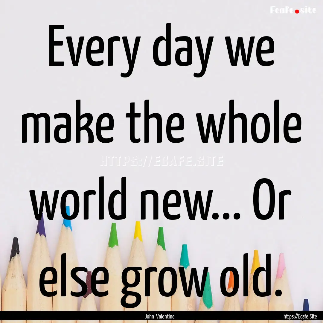 Every day we make the whole world new....... : Quote by John Valentine