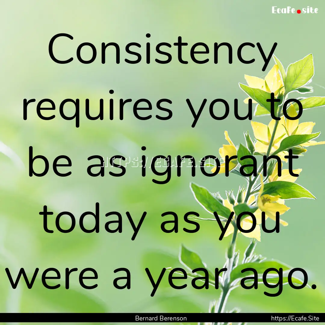 Consistency requires you to be as ignorant.... : Quote by Bernard Berenson