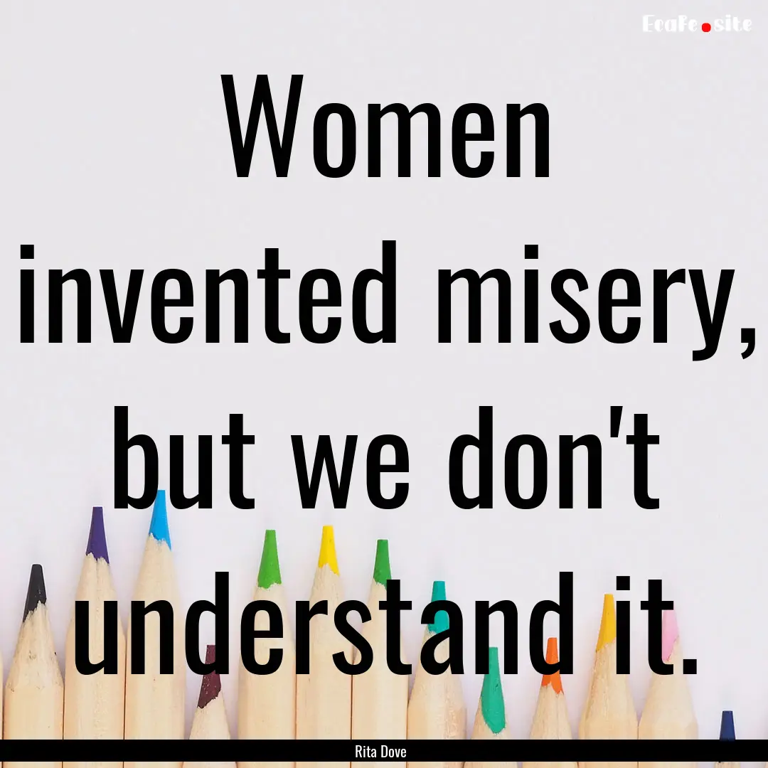 Women invented misery, but we don't understand.... : Quote by Rita Dove