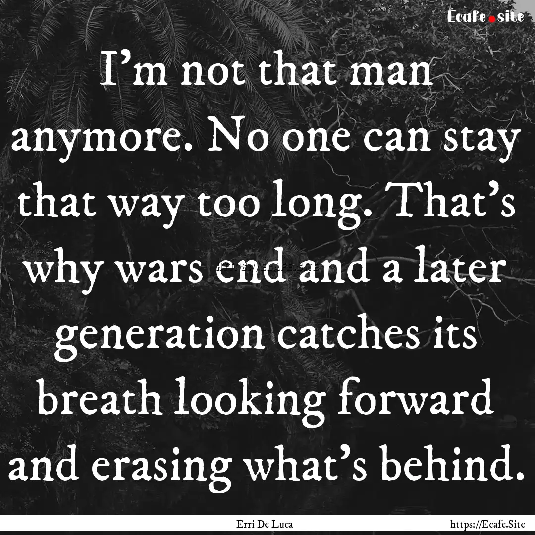 I'm not that man anymore. No one can stay.... : Quote by Erri De Luca