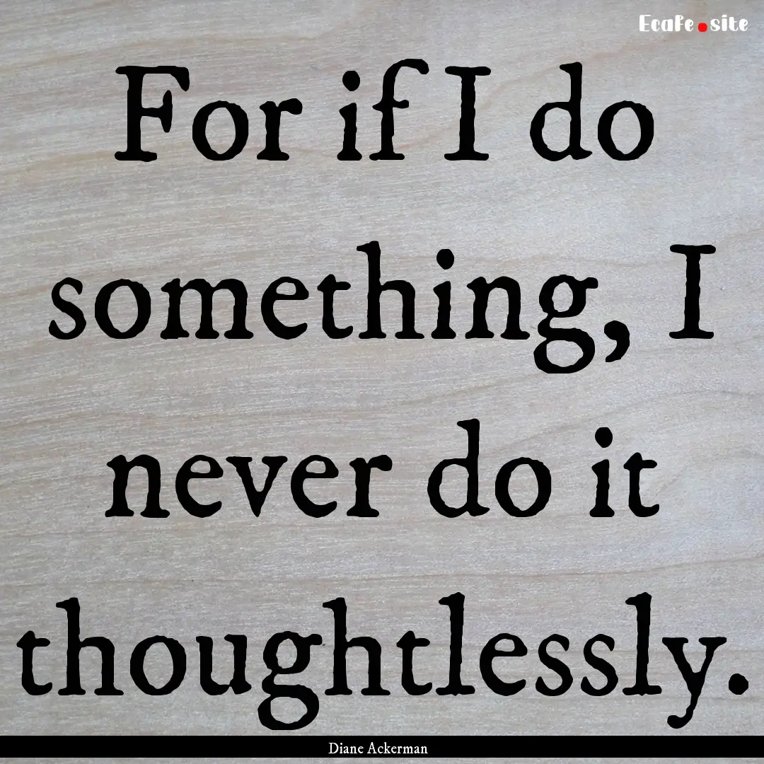 For if I do something, I never do it thoughtlessly..... : Quote by Diane Ackerman