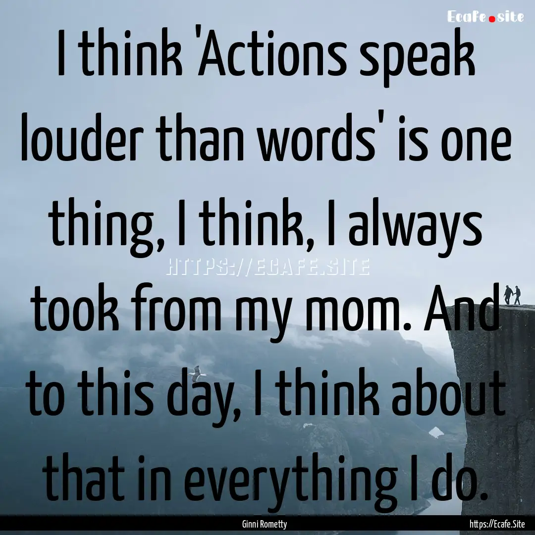 I think 'Actions speak louder than words'.... : Quote by Ginni Rometty