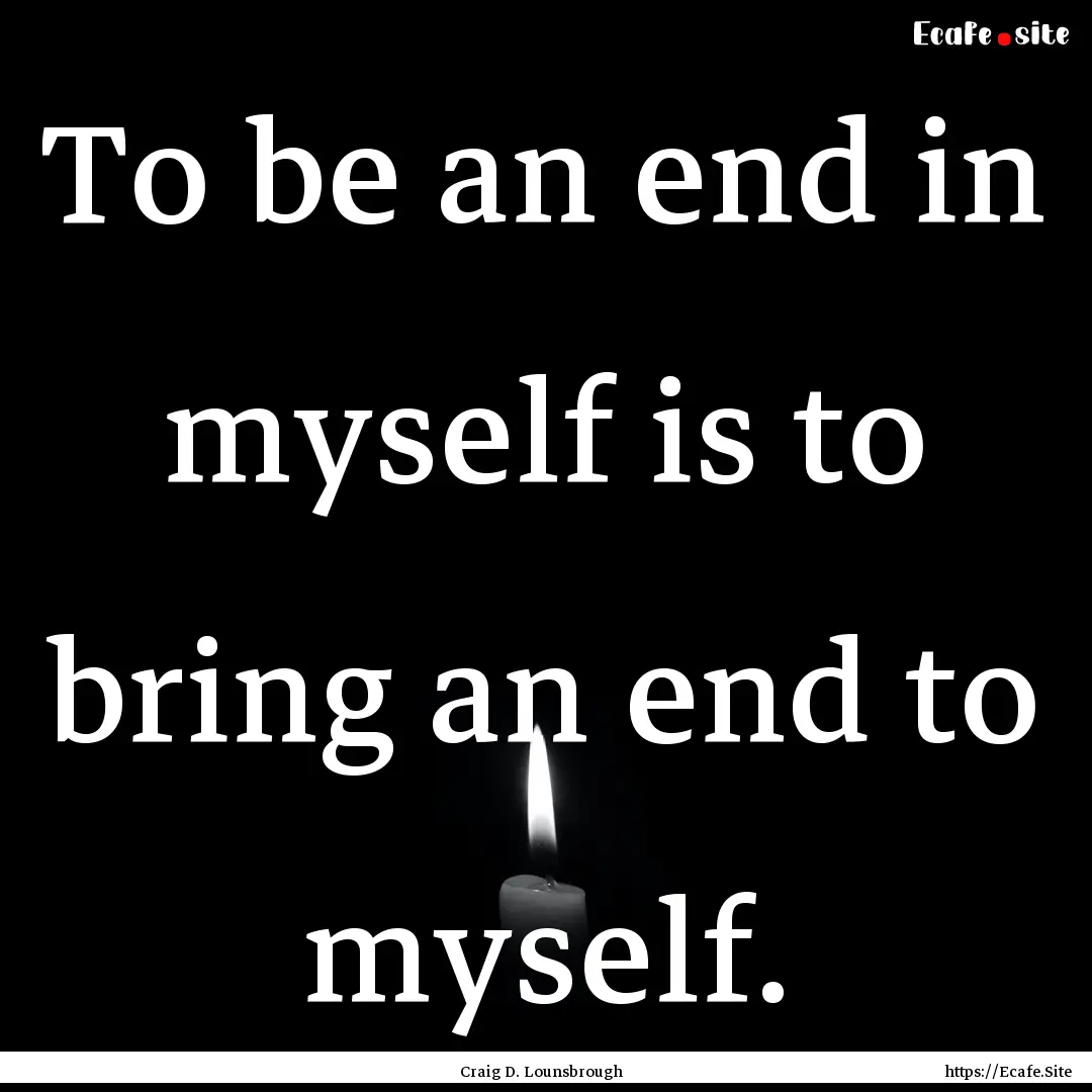 To be an end in myself is to bring an end.... : Quote by Craig D. Lounsbrough