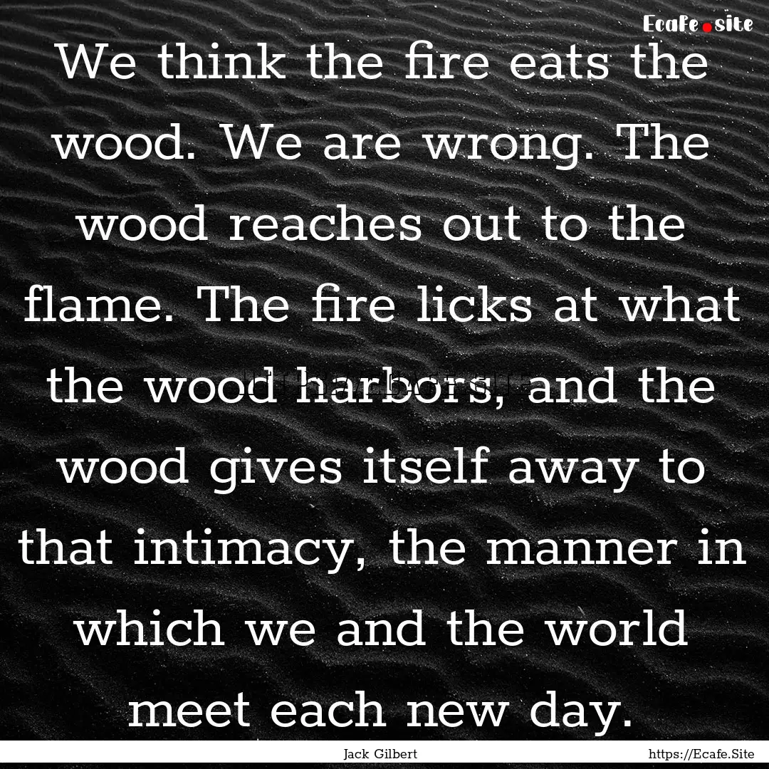 We think the fire eats the wood. We are wrong..... : Quote by Jack Gilbert