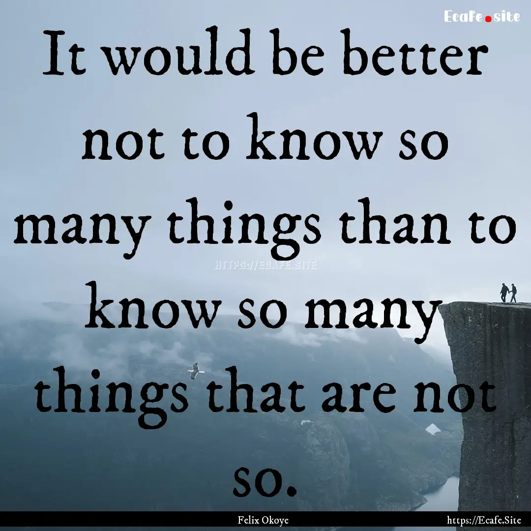 It would be better not to know so many things.... : Quote by Felix Okoye