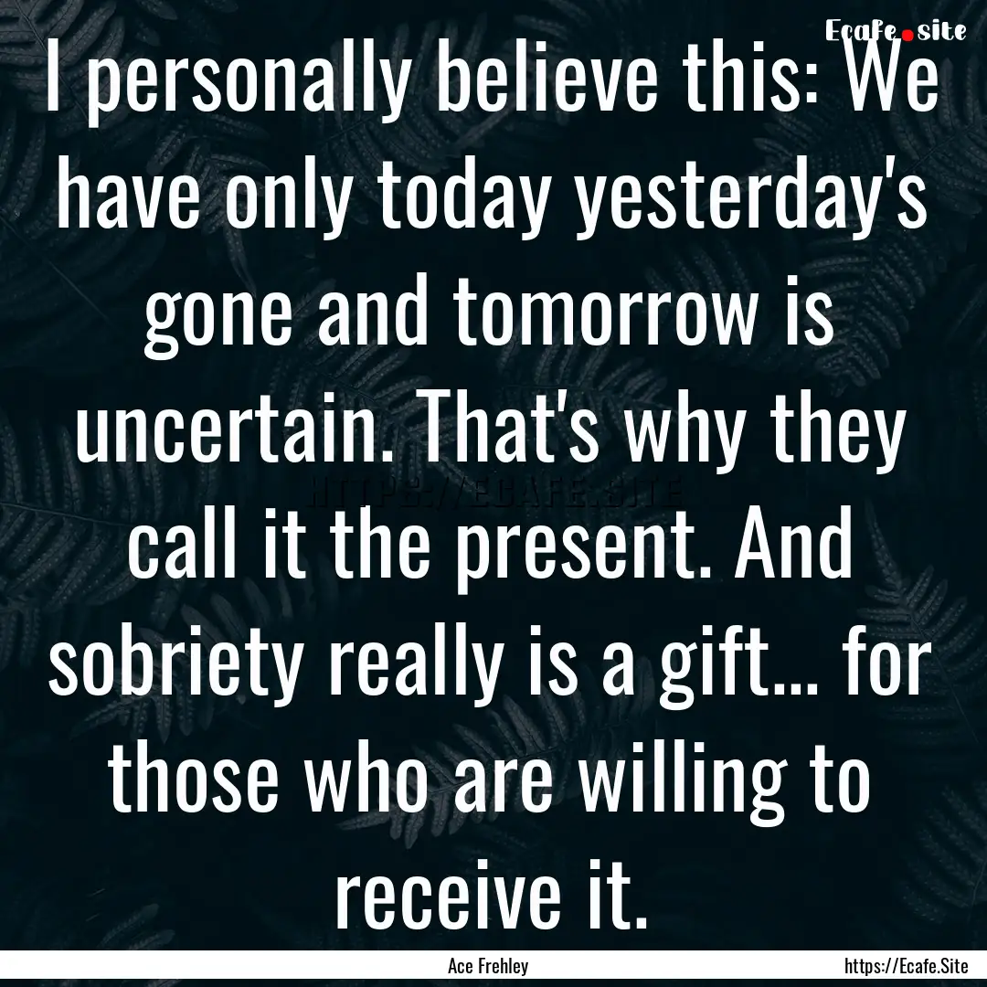 I personally believe this: We have only today.... : Quote by Ace Frehley