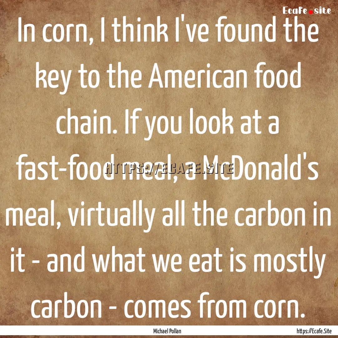 In corn, I think I've found the key to the.... : Quote by Michael Pollan