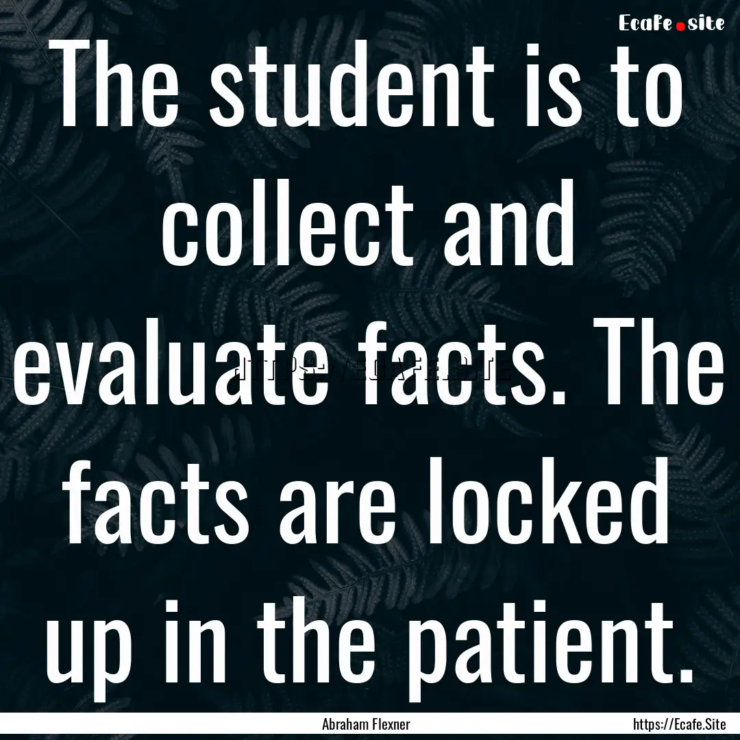 The student is to collect and evaluate facts..... : Quote by Abraham Flexner