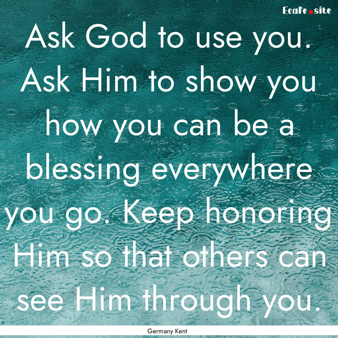 Ask God to use you. Ask Him to show you how.... : Quote by Germany Kent