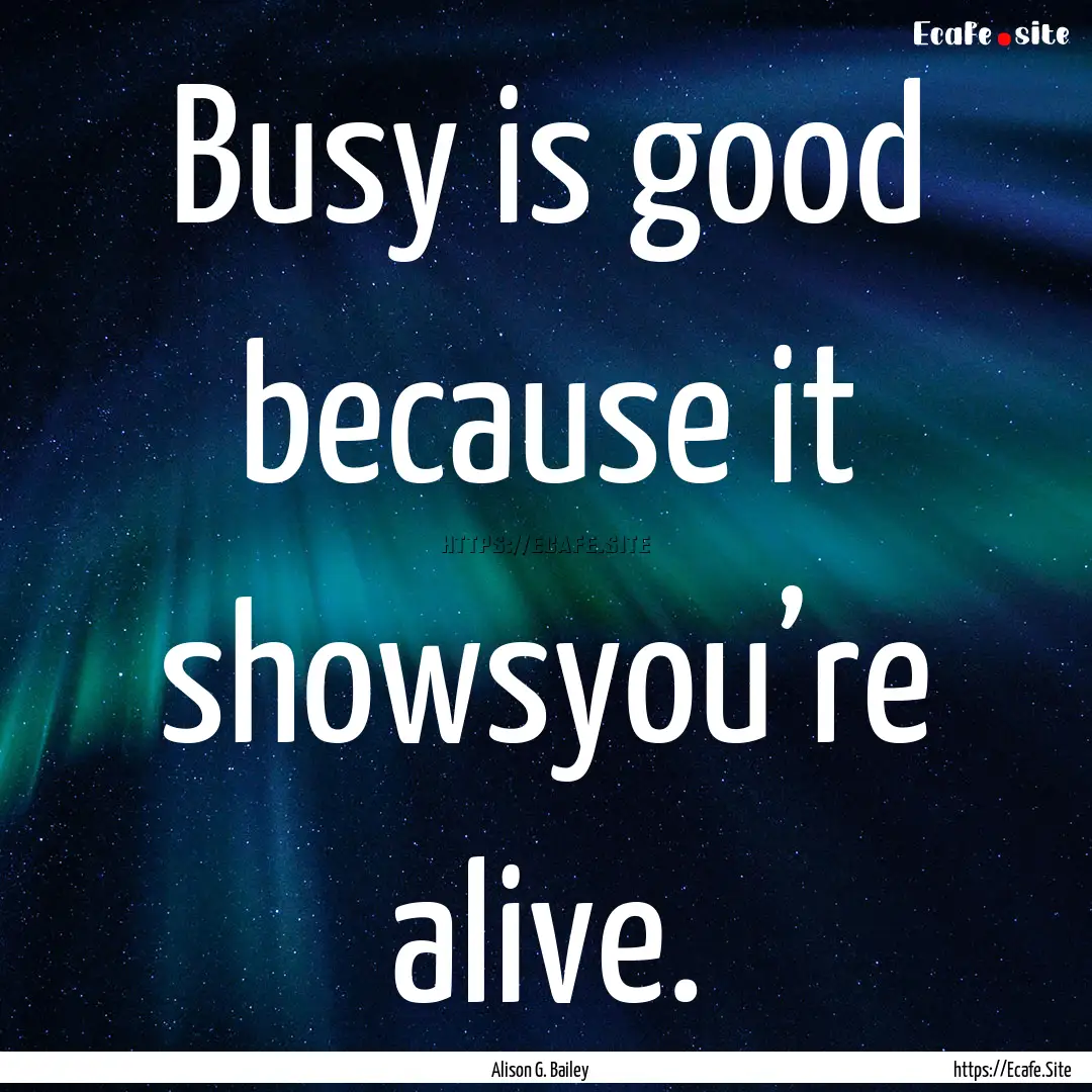 Busy is good because it showsyou’re alive..... : Quote by Alison G. Bailey