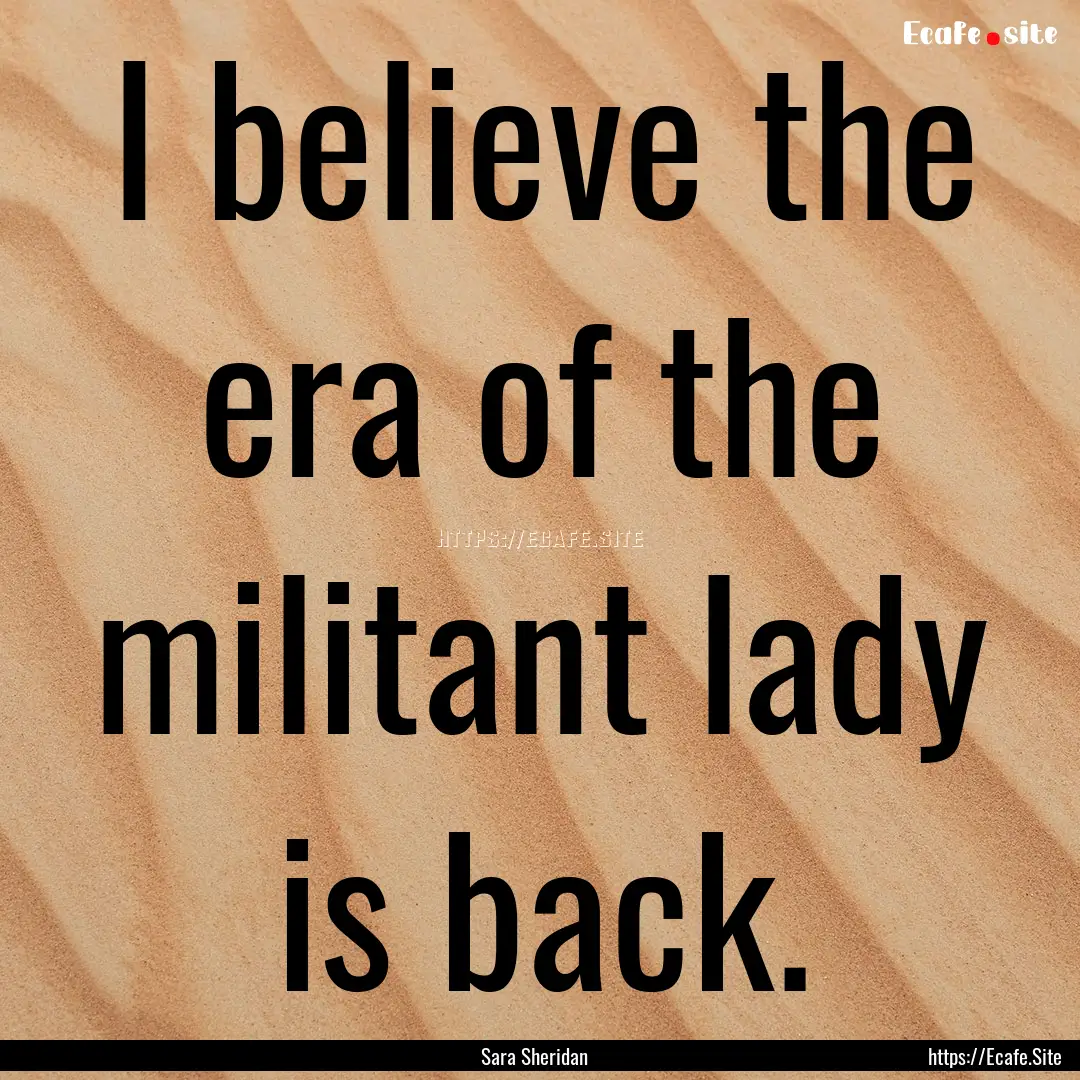 I believe the era of the militant lady is.... : Quote by Sara Sheridan