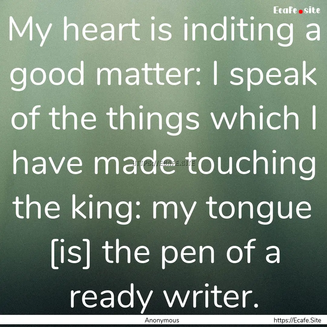 My heart is inditing a good matter: I speak.... : Quote by Anonymous