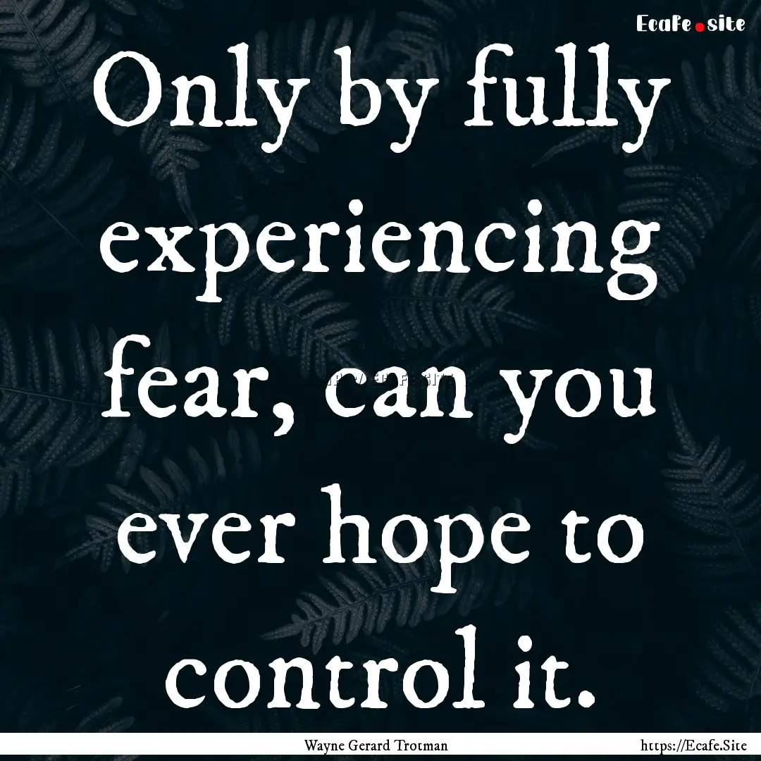 Only by fully experiencing fear, can you.... : Quote by Wayne Gerard Trotman