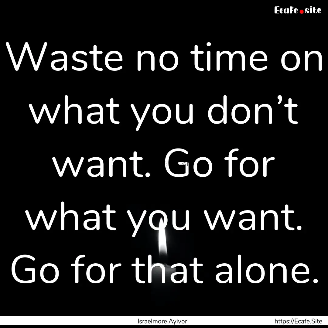 Waste no time on what you don’t want. Go.... : Quote by Israelmore Ayivor