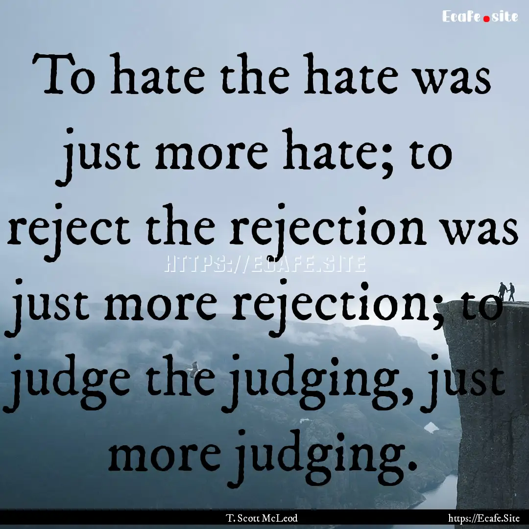 To hate the hate was just more hate; to reject.... : Quote by T. Scott McLeod