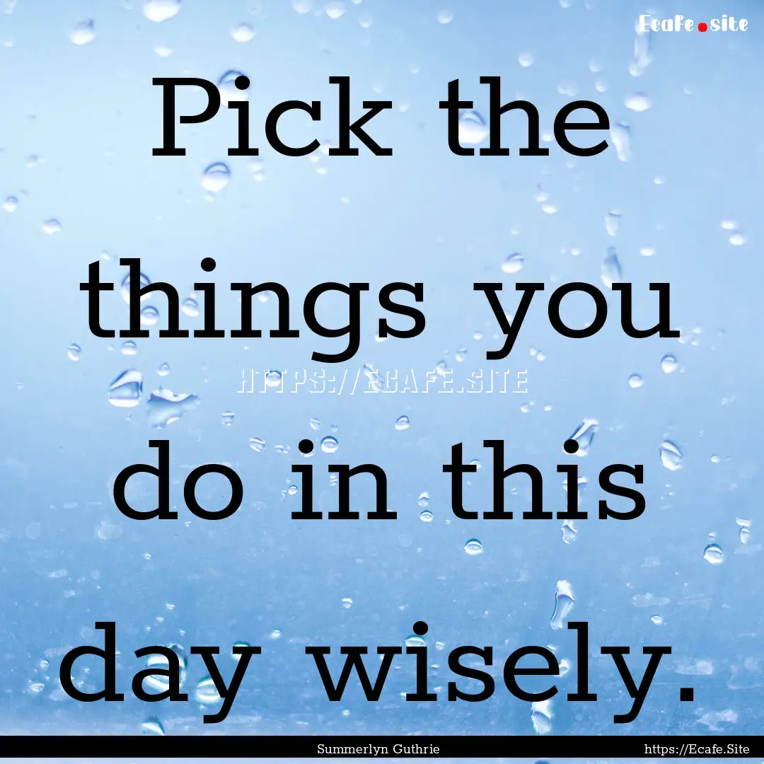 Pick the things you do in this day wisely..... : Quote by Summerlyn Guthrie