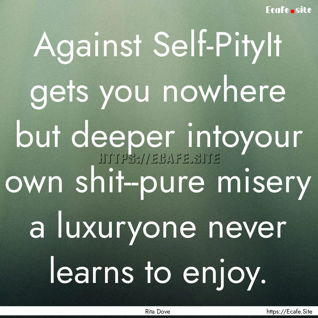 Against Self-PityIt gets you nowhere but.... : Quote by Rita Dove