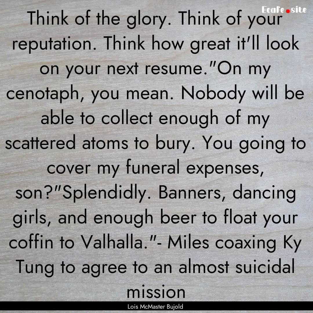 Think of the glory. Think of your reputation..... : Quote by Lois McMaster Bujold
